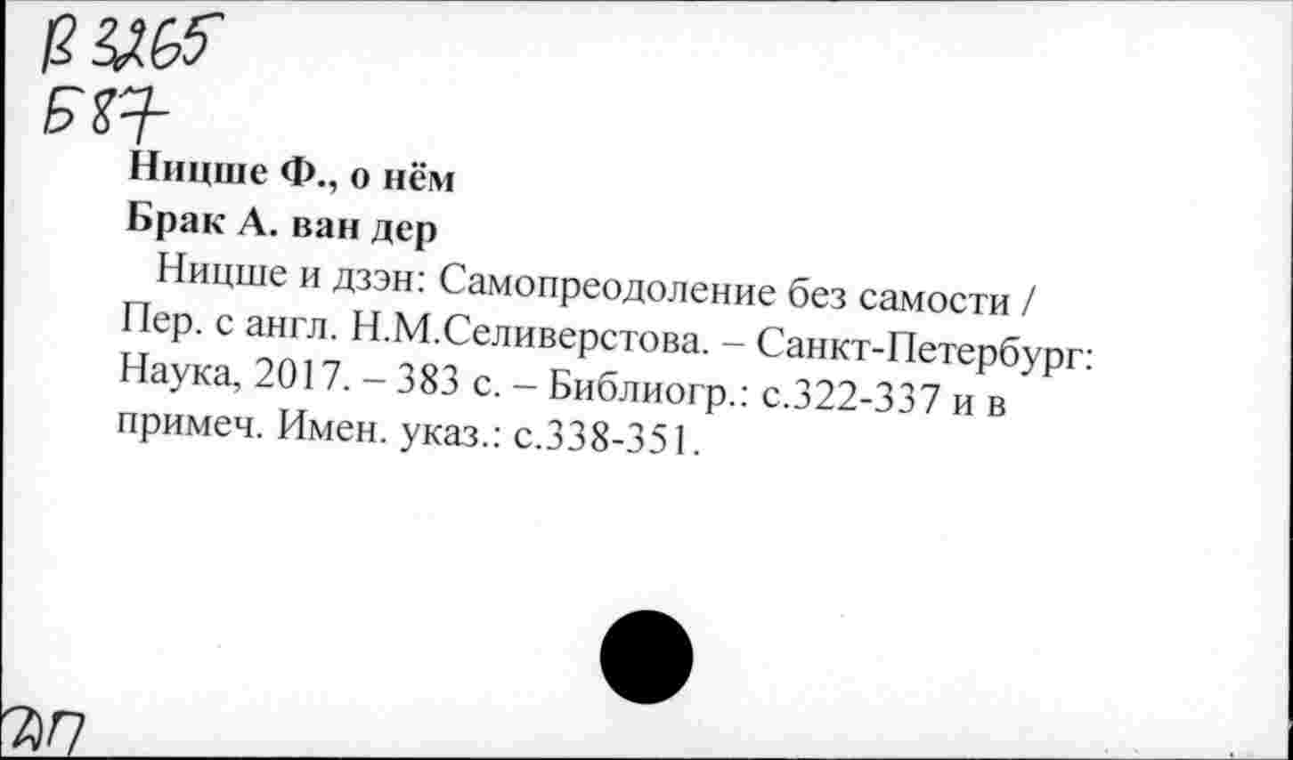 ﻿ЕХЯ-
Ницше Ф., о нём
Брак А. ван дер
Ницше и дзэн: Самопреодоление без самости /
Пер. с англ. Н.М.Селиверстова. - Санкт-Петербург: Наука, 2017. - 383 с. - Библиогр.: с.322-337 и в примеч. Имен, указ.: с.338-351.